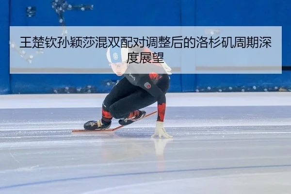 王楚钦孙颖莎混双配对调整后的洛杉矶周期深度展望